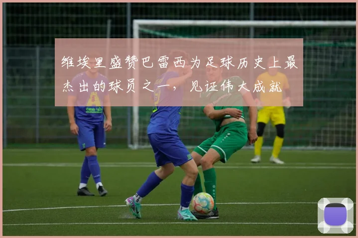 维埃里盛赞巴雷西为足球历史上最杰出的球员之一，见证伟大成就
